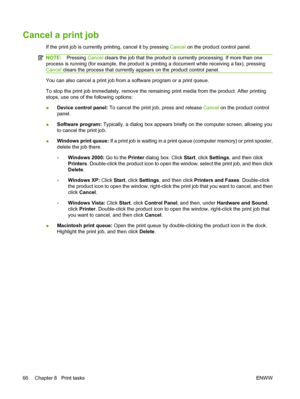 Page 78Cancel a print job
If the print job is currently printing, cancel it by pressing Cancel on the product control panel.
NOTE:Pressing Cancel clears the job that the product is currently processing. If more than one
process is running (for example, the product is printing a document while receiving a fax), pressing
Cancel clears the process that currently appears on the product control panel.
You can also cancel a print job from a software program or a print queue.
To stop the print job immediately, remove...