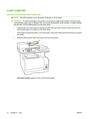 Page 84Load originals
Automatic document feeder (ADF models only)
NOTE:The ADF capacity is up to 50 sheets of 80 g/m2 or 20 lb media.
CAUTION:To prevent damage to the product, do not use an original that contains correction tape,
correction fluid, paper clips, or staples. Also, do not load photographs, small originals, or fragile originals
into the ADF. Use the flatbed glass to scan these items.
1.Insert the top-end of the stack of originals into the ADF input tray, with the media stack face-up
and the first...