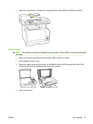 Page 853.Adjust the media guides until they are snug against the media without restricting movement.
Flatbed scanner
NOTE:The maximum media size for flatbed scanning is letter. Use the ADF for scanning media larger
than letter.
1.Make sure that the automatic document feeder (ADF) contains no media.
2.Lift the flatbed scanner cover.
3.Place the original document face-down on the flatbed scanner with the upper-left corner of the
document at the corner indicated by the icon on the scanner.
4.Gently close the lid....