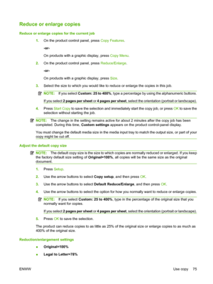 Page 87Reduce or enlarge copies
Reduce or enlarge copies for the current job
1.On the product control panel, press Copy Features.
-or-
On products with a graphic display, press Copy Menu.
2.On the product control panel, press Reduce/Enlarge.
-or-
On products with a graphic display, press Size.
3.Select the size to which you would like to reduce or enlarge the copies in this job.
NOTE:If you select Custom: 25 to 400%, type a percentage by using the alphanumeric buttons.
If you select 2 pages per sheet or 4 pages...