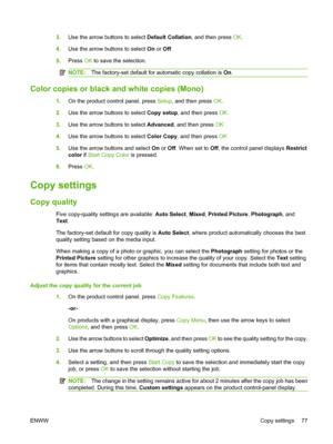 Page 893.Use the arrow buttons to select Default Collation, and then press OK.
4.Use the arrow buttons to select On or Off.
5.Press OK to save the selection.
NOTE:The factory-set default for automatic copy collation is On.
Color copies or black and white copies (Mono)
1.On the product control panel, press Setup, and then press OK.
2.Use the arrow buttons to select Copy setup, and then press OK
3.Use the arrow buttons to select Advanced, and then press OK
4.Use the arrow buttons to select Color Copy, and then...