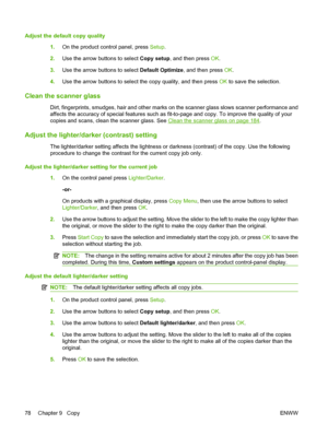 Page 90Adjust the default copy quality
1.On the product control panel, press Setup.
2.Use the arrow buttons to select Copy setup, and then press OK.
3.Use the arrow buttons to select Default Optimize, and then press OK.
4.Use the arrow buttons to select the copy quality, and then press OK to save the selection.
Clean the scanner glass
Dirt, fingerprints, smudges, hair and other marks on the scanner glass slows scanner performance and
affects the accuracy of special features such as fit-to-page and copy. To...