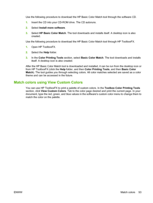 Page 105
Use the following procedure to download the HP Basic Color Match tool through the software CD.
1.Insert the CD into your CD-ROM drive. The CD autoruns.
2. Select  Install more software .
3. Select  HP Basic Color Match . The tool downloads and installs itself. A desktop icon is also
created.
Use the following procedure to download the HP Basic Color Match tool through HP ToolboxFX.
1. Open HP ToolboxFX.
2. Select the  Help folder.
3. In the  Color Printing Tools  section, select Basic Color Match . The...