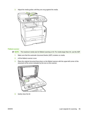 Page 111
3.Adjust the media guides until they are snug against the media.
Flatbed scanner
NOTE: The maximum media size for flatbed scanning is A4. For media larger than A4, use the ADF.
1.Make sure that the automatic document feeder (ADF) contains no media.
2. Lift the flatbed scanner cover.
3. Place the original document face-down on the flatbed scanner with the upper-left corner of the
document at the corner indicated by the icon on the scanner.
4.Gently close the lid.
ENWW Load originals for scanning 99
 