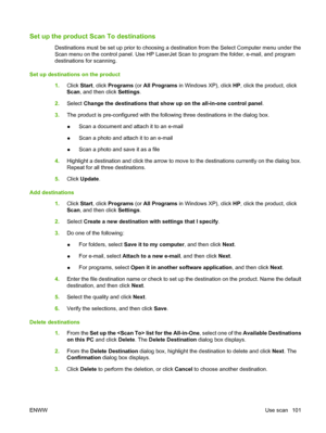 Page 113
Set up the product Scan To destinations
Destinations must be set up prior to choosing a destination from the Select Computer menu under the
Scan menu on the control panel. Use HP LaserJet Scan to program the folder, e-mail, and program
destinations for scanning.
Set up destinations on the product 1.Click  Start, click  Programs  (or All Programs  in Windows XP), click  HP, click the product, click
Scan , and then click  Settings.
2. Select  Change the destinations that show up on the all-in-one control...