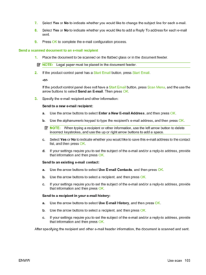 Page 115
7.Select  Yes or No to indicate whether you would like to change the subject line for each e-mail.
8. Select  Yes or No to indicate whether you would like to add a Reply To address for each e-mail
sent.
9. Press  OK to complete the e-mail configuration process.
Send a scanned document to an e-mail recipient 1.Place the document to be scanned on the flatbed glass or in the document feeder.
NOTE: Legal paper must be placed in the document feeder.
2.If the product control panel has a  Start Email button,...