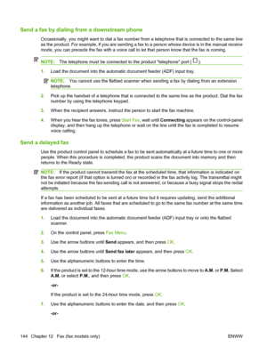 Page 156
Send a fax by dialing from a downstream phone 
Occasionally, you might want to dial a fax number from a telephone that is connected to the same line
as the product. For example, if you are sending a fax to a person whose device is in the manual receive
mode, you can precede the fax with a voice call to let that person know that the fax is coming.
NOTE:The telephone must be connected to the product telephone port ().
1.Load the document into the automatic document feeder (ADF) input tray.
NOTE: You...