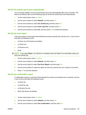 Page 163
Set the fax activity log to print automatically
You can decide whether or not you want the fax log to print automatically after every 40 entries. The
factory-set default is On. Use the following steps to set the fax activity log to print automatically:
1. On the control panel, press  Fax Menu.
2. Use the arrow buttons to select  Reports, and then press  OK.
3. Use the arrow buttons to select  Fax Activity log, and then press  OK.
4. Use the arrow buttons to select  Auto Log Print, and then press  OK.
5....