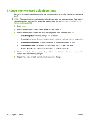 Page 174
Change memory card default settings
The product comes with default settings that you can change for photo printing from the product control
panel.
NOTE:The default settings remain as selected until you change and save them again. If you want to
change the settings temporarily for a particular photo-printing job, see 
Print photos directly from the
memory card on page 163 .
1. Press  Setup.
2. Use the arrow buttons to select  Photo setup, and then press  OK.
3. Use the arrow buttons to select one of the...