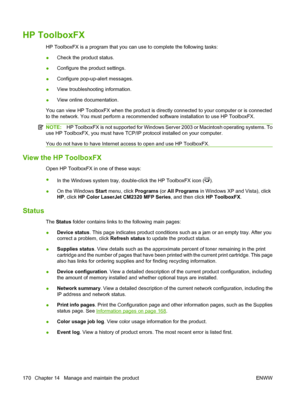 Page 182
HP ToolboxFX
HP ToolboxFX is a program that you can use to complete the following tasks:
●Check the product status.
● Configure the product settings.
● Configure pop-up-alert messages.
● View troubleshooting information.
● View online documentation.
You can view HP ToolboxFX when the product is directly connected to your computer or is connected
to the network. You must perform a recommended software installation to use HP ToolboxFX.
NOTE: HP ToolboxFX is not supported for Windows Server 2003 or...