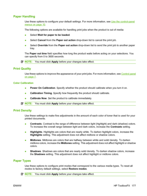 Page 189
Paper Handling
Use these options to configure your default settings. For more information, see Use the control-panel
menus on page 10.
The following options are available for handling print jobs when the product is out of media:
● Select 
Wait for paper to be loaded .
● Select 
Cancel  from the  Paper out action  drop-down list to cancel the print job.
● Select 
Override  from the  Paper out action  drop-down list to send the print job to another paper
tray.
The  Paper out time  field specifies how long...