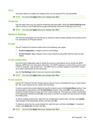 Page 191
PCL5
Use these options to configure the settings when you are using the PCL print personality.
NOTE:You must click  Apply before your changes take effect.
PostScript
Use this option when you are using the PostScript print personality. When the  Print PostScript error
option is turned on, the PostScript error page automatically prints when PostScript errors occur.
NOTE: You must click  Apply before your changes take effect.
Network Settings
The network administrator can use this tab to control the...