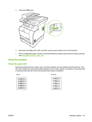 Page 203
5.Close the DIMM door.
6.Reconnect all cables and cords, and then use the power switch to turn on the product.
7. Print a configuration page, and then verify that the Memory section shows the new memory amount.
See 
Information pages on page 168.
Clean the product
Clean the paper path
During the printing process, paper, toner, and dust particles can accumulate inside the product. Over
time, this buildup can cause print-quality problems such as toner specks or smearing. This product has
a cleaning mode...