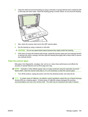 Page 2072.Clean the white document lid backing by using a soft cloth or sponge that has been moistened with 
a mild soap and warm water. Wash the backing gently to loosen debris; do not scrub the backing.
3.Also, clean the scanner strip next to the ADF scanner glass.
4.Dry the backing by using a chamois or soft cloth.
CAUTION:Do not use paper-based wipes because they might scratch the backing.
5.If this does not clean the backing well enough, repeat the previous steps and use isopropyl alcohol
to dampen the...