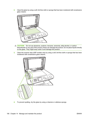 Page 208
2.Clean the glass by using a soft, lint-free cloth or sponge that has been moistened with nonabrasive
glass cleaner.
CAUTION: Do not use abrasives, acetone, benzene, ammonia, ethyl alcohol, or carbon
tetrachloride on any part of the product; these can damage the product. Do not place liquids directly
on the glass. They might seep under it and damage the product.
3. Clean the scanner strip (ADF models only) by using a soft, lint-free cloth or sponge that has been
moistened with nonabrasive glass...