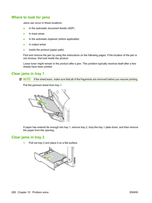 Page 220
Where to look for jams
Jams can occur in these locations:
●In the automatic document feeder (ADF)
● In input areas
● In the automatic duplexer (where applicable)
● In output areas
● Inside the product (paper path)
Find and remove the jam by using the instructions on the following pages. If the location of the jam is
not obvious, first look inside the product.
Loose toner might remain in the product after a jam. This problem typically resolves itself after a few
sheets have been printed.
Clear jams in...