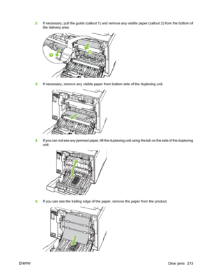 Page 225
2.If necessary, pull the guide (callout 1) and remove any visible paper (callout 2) from the bottom of
the delivery area.
3.If necessary, remove any visible paper from bottom side of the duplexing unit.
4.If you can not see any jammed paper, lift the duplexing unit using the tab on the side of the duplexing
unit.
5.If you can see the trailing edge of the paper, remove the paper from the product.
ENWW Clear jams 213
 