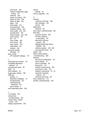 Page 289
loose toner 220
network configuration page,printing 49
networks 238
pages not printing 227
pages too dark 229
pages too light 229
paper 224
print quality 219
receiving faxes 155
repetitive defects 223
scan quality 232,  234
sending faxes 153
skewed pages 222,  225
speed, faxing 157
text 221
toner scatter 222
toner smear 220
toner specks 219
USB cables 227
wrinkles 222
two-sided printing Windows 70
types, media HP ToolboxFX settings 177
U
unblocking fax numbers 131
uninstalling Macintosh software 37...