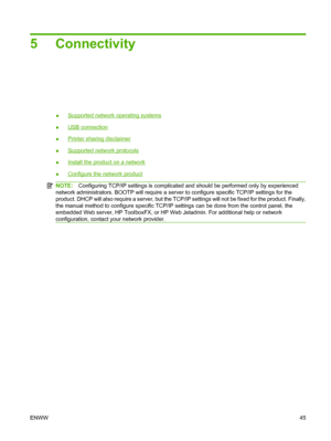 Page 57
5 Connectivity
●Supported network operating systems
●
USB connection
●
Printer sharing disclaimer
●
Supported network protocols
●
Install the product on a network
●
Configure the network product
NOTE: Configuring TCP/IP settings is complicated and should be performed only by experienced
network administrators. BOOTP will require a server to configure specific TCP/IP settings for the
product. DHCP will also require a server, but the TCP/IP settings will not be fixed for the product. Finally,
the manual...