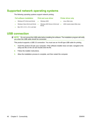 Page 58
Supported network operating systems
The following operating systems support network printing:Full software installation
● Windows XP (32-bit and 64-bit)
● Windows Vista (32-bit and 64-bit)
● Mac OS X v10.3, v10.4, and later
Print and scan driver
●Windows 2000
● Windows 2003 Server (32-bit and
64-bit)
Printer driver only
●Linux (Web only)
● UNIX model scripts (Web only)
USB connection
NOTE:
Do not connect the USB cable before installing the software. The installation program will notify
you when the USB...