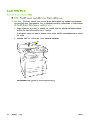 Page 86
Load originals
Automatic document feeder (ADF)
NOTE:The ADF capacity is up to 50 sheets of 80 g/m2 or 20 lb media.
CAUTION: To prevent damage to the product, do not use an original that contains correction tape,
correction fluid, paper clips, or staples. Also, do not load photographs, small originals, or fragile originals
into the ADF. Use the flatbed glass to scan these items.
1. Insert the top-end of the stack of originals into the ADF input tray, with the media stack face-up
and the first page to be...