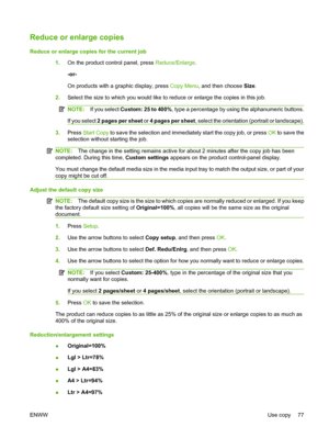 Page 89
Reduce or enlarge copies
Reduce or enlarge copies for the current job1.On the product control panel, press  Reduce/Enlarge.
-or-
On products with a graphic display, press  Copy Menu, and then choose  Size.
2. Select the size to which you would like to reduce or enlarge the copies in this job.
NOTE: If you select  Custom: 25 to 400% , type a percentage by using the alphanumeric buttons.
If you select  2 pages per sheet  or 4 pages per sheet , select the orientation (portrait or landscape).
3.Press  Start...