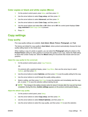 Page 91
Color copies or black and white copies (Mono)
1.On the product control panel, press  Setup, and then press  OK.
2. Use the arrow buttons to select  Copy setup, and then press  OK
3. Use the arrow buttons to select  Advanced, and then press  OK
4. Use the arrow buttons to select  Color Copy, and then press  OK
5. Use the arrow buttons and select  On or  Off . When set to  Off, the control panel displays  Color
copy restricted  if Start Copy Color  is pressed.
6. Press  OK.
Copy settings
Copy quality
Five...