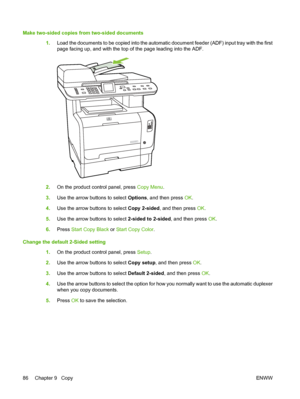 Page 98
Make two-sided copies from two-sided documents1.Load the documents to be copied into the automatic document feeder (ADF) input tray with the first
page facing up, and with the top of the page leading into the ADF.
2.On the product control panel, press  Copy Menu.
3. Use the arrow buttons to select  Options, and then press  OK.
4. Use the arrow buttons to select  Copy 2-sided, and then press  OK.
5. Use the arrow buttons to select  2-sided to 2-sided, and then press OK.
6. Press  Start Copy Black  or...