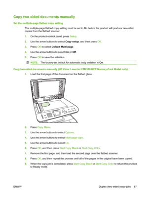 Page 99
Copy two-sided documents manually
Set the multiple-page flatbed copy settingThe multiple-page flatbed copy setting must be set to  On before the product will produce two-sided
copies from the flatbed scanner.
1. On the product control panel, press  Setup.
2. Use the arrow buttons to select  Copy setup, and then press  OK.
3. Press  OK to select  Default Multi-page .
4. Use the arrow buttons to select  On or  Off.
5. Press  OK to save the selection.
NOTE: The factory-set default for automatic copy...