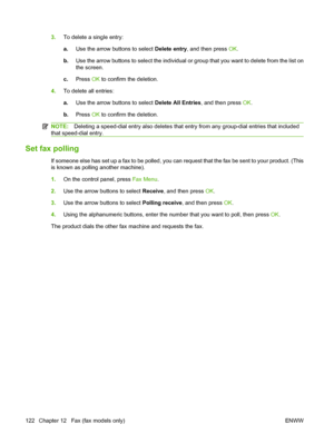 Page 134
3.To delete a single entry:
a.Use the arrow buttons to select  Delete entry, and then press  OK.
b. Use the arrow buttons to select the individual or group that you want to delete from the list on
the screen.
c. Press  OK to confirm the deletion.
4. To delete all entries:
a.Use the arrow buttons to select  Delete All Entries, and then press OK.
b. Press  OK to confirm the deletion.
NOTE: Deleting a speed-dial entry also deletes that en try from any group-dial entries that included
that speed-dial...