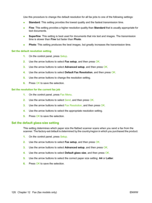 Page 138
Use this procedure to change the default resolution for all fax jobs to one of the following settings:
●Standard
: This setting provides the lowest quality and the fastest transmission time.
● Fine
: This setting provides a higher resolution quality than  Standard that is usually appropriate for
text documents.
● Superfine
: This setting is best used for documents that mix text and images. The transmission
time is slower than  Fine but faster than  Photo.
● Photo
: This setting produces the best images,...