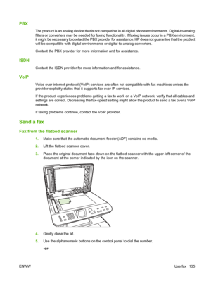 Page 147
PBX
The product is an analog device that is not compatible in all digital phone environments. Digital-to-analog
filters or converters may be needed for faxing functionality. If faxing issues occur in a PBX environment,
it might be necessary to contact the PBX provider for assistance. HP does not guarantee that the product
will be compatible with digital environments or digital-to-analog converters.
Contact the PBX provider for more information and for assistance.
ISDN
Contact the ISDN provider for more...