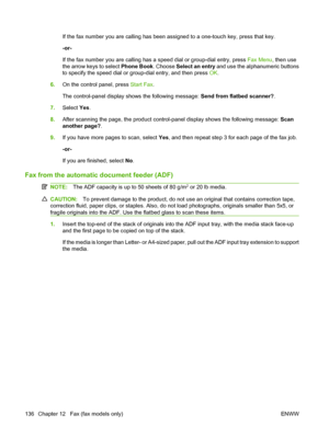 Page 148
If the fax number you are calling has been assigned to a one-touch key, press that key.
-or-
If the fax number you are calling has a speed dial or group-dial entry, press Fax Menu, then use
the arrow keys to select  Phone Book. Choose Select an entry  and use the alphanumeric buttons
to specify the speed dial or group-dial entry, and then press  OK.
6. On the control panel, press  Start Fax.
The control-panel display shows the following message:  Send from flatbed scanner?.
7. Select  Yes.
8. After...