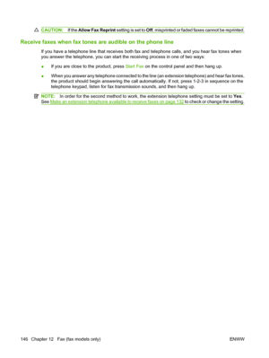 Page 158
CAUTION:If the Allow Fax Reprint  setting is set to Off, misprinted or faded faxes cannot be reprinted.
Receive faxes when fax tones are audible on the phone line
If you have a telephone line that receives both fax and telephone calls, and you hear fax tones when
you answer the telephone, you can start the receiving process in one of two ways:
● If you are close to the product, press 
Start Fax on the control panel and then hang up.
● When you answer any telephone connected to the line (an extension...