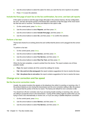 Page 164
4.Use the arrow buttons to select the option for when you want the fax error reports to be printed.
5. Press  OK to save the selection.
Include the first page of each fax on the fax  confirmation, fax error, and last call reports
If this option is turned on and the page image still exists in the product memory, the fax configuration,
fax error, and last call reports include a thumbnail (50% reduction) of the first page of the most recent
fax that was sent or received. The factory-set default for this...