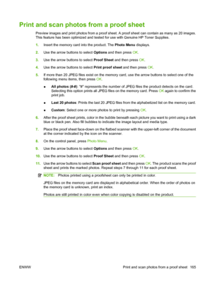 Page 177
Print and scan photos from a proof sheet
Preview images and print photos from a proof sheet. A proof sheet can contain as many as 20 images.
This feature has been optimized and tested for use with Genuine HP Toner Supplies.
1.Insert the memory card into the product. The  Photo Menu displays.
2. Use the arrow buttons to select  Options and then press  OK.
3. Use the arrow buttons to select  Proof Sheet and then press  OK.
4. Use the arrow buttons to select  Print proof sheet and then press OK.
5. If more...