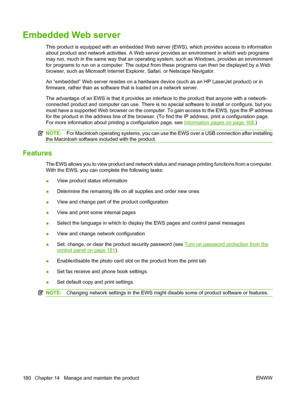 Page 192
Embedded Web server
This product is equipped with an embedded Web server (EWS), which provides access to information
about product and network activities. A Web server provides an environment in which web programs
may run, much in the same way that an operating system, such as Windows, provides an environment
for programs to run on a computer. The output from these programs can then be displayed by a Web
browser, such as Microsoft Internet Explorer, Safari, or Netscape Navigator.
An “embedded” Web...