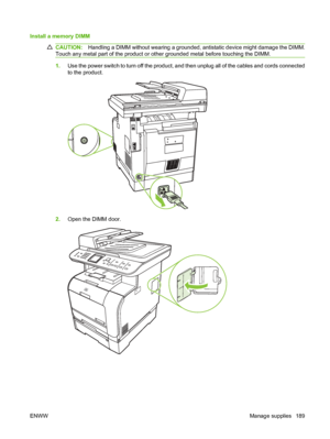 Page 201
Install a memory DIMM 
CAUTION:Handling a DIMM without wearing a grounded, antistatic device might damage the DIMM.
Touch any metal part of the product or other grounded metal before touching the DIMM.
1. Use the power switch to turn off the product, and then unplug all of the cables and cords connected
to the product.
2.Open the DIMM door.
ENWW Manage supplies 189
 