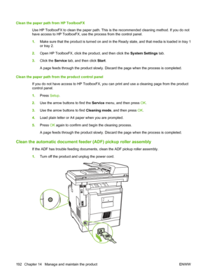 Page 204
Clean the paper path from HP ToolboxFXUse HP ToolboxFX to clean the paper path. This is the recommended cleaning method. If you do not
have access to HP ToolboxFX, use the process from the control panel.
1.Make sure that the product is turned on and in the Ready state, and that media is loaded in tray 1
or tray 2.
2. Open HP ToolboxFX, click the product, and then click the  System Settings tab.
3. Click the  Service tab, and then click  Start.
A page feeds through the product slowly. Discard the page...