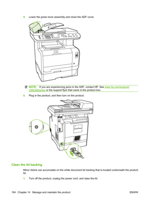 Page 206
4.Lower the green lever assembly and close the ADF cover.
NOTE: If you are experiencing jams in the ADF, contact HP. See www.hp.com/support/
CM2320series  or the support flyer that came in the product box.
5.Plug in the product, and then turn on the product.
Clean the lid backing
Minor debris can accumulate on the white document lid backing that is located underneath the product
lid.
1.Turn off the product, unplug the power cord, and raise the lid.
194 Chapter 14   Manage and maintain the product ENWW
 