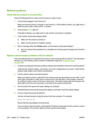 Page 250
Network problems
Verify that the product is on and online
Check the following items to make sure the product is ready to print.
1.Is the product plugged in and turned on?
Make sure that the product is plugged in and turned on. If the problem persists, you might have a
defective power cable, power source, or product.
2. Is the product  Ready light on?
If the light is blinking, you might need to wait until the current job is completed.
3. Is the product control-panel display blank?
●Make sure the product...