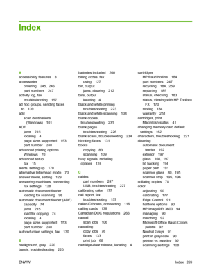 Page 281
Index
A
accessibility features 3
accessoriesordering 245,  246
part numbers 247
activity log, fax troubleshooting 157
ad hoc groups, sending faxes to 139
add
scan destinations(Windows) 101
ADF
jams 215
locating 4
page sizes supported 153
part number 248
advanced printing options Windows 70
advanced setup
fax 15
alerts, setting up 170
alternative letterhead mode 70
answer mode, setting 129
answering machines, connecting
fax settings 128
automatic document feeder loading for scanning 98
automatic document...