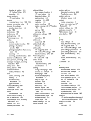 Page 286
deleting all entries 119
HP ToolboxFX tab 172
importing 119
phone numbers HP fraud hotline 184
phones receiving faxes from 132,  146
phones, connecting extra 116
phones, downstream sending faxes from 144
photo 159
photo index 159
photo menu 23
photo printing 159
Photo setup menu 13
photos copying 84
memory cards, inserting 160
printing a thumbnailsheetx 164
printing directly from the memory card 163
scanning 111
scanning, troubleshooting 232
physical specifications 254
pick-up rollers, ordering 248...