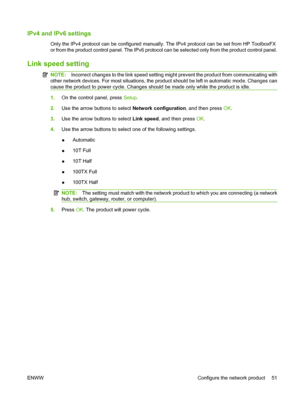 Page 63
IPv4 and IPv6 settings
Only the IPv4 protocol can be configured manually. The IPv4 protocol can be set from HP ToolboxFX
or from the product control panel. The IPv6 protocol can be selected only from the product control panel.
Link speed setting
NOTE:Incorrect changes to the link speed setting might prevent the product from communicating with
other network devices. For most situations, the product should be left in automatic mode. Changes can
cause the product to power cycle. Changes should be made only...