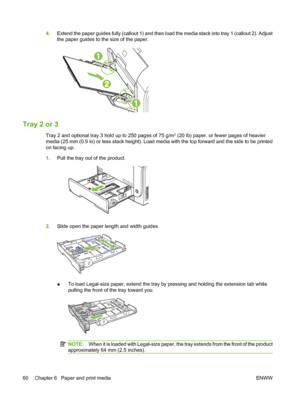 Page 72
4.Extend the paper guides fully (callout 1) and then load the media stack into tray 1 (callout 2). Adjust
the paper guides to the size of the paper.
Tray 2 or 3
Tray 2 and optional tray 3 hold up to 250 pages of 75 g/m2 (20 lb) paper, or fewer pages of heavier
media (25 mm (0.9 in) or less stack height). Load media with the top forward and the side to be printed
on facing up.
1. Pull the tray out of the product.
2.Slide open the paper length and width guides.
●To load Legal-size paper, extend the tray...