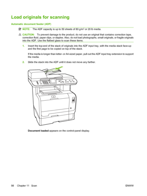 Page 110
Load originals for scanning
Automatic document feeder (ADF)
NOTE:The ADF capacity is up to 50 sheets of 80 g/m2 or 20 lb media.
CAUTION: To prevent damage to the product, do not use an original that contains correction tape,
correction fluid, paper clips, or staples. Also, do not load photographs, small originals, or fragile originals
into the ADF. Use the flatbed glass to scan these items.
1. Insert the top-end of the stack of originals into the ADF input tray, with the media stack face-up
and the...