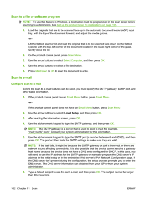 Page 114
Scan to a file or software program
NOTE:To use this feature in Windows, a destination must be programmed in the scan setup before
scanning to a destination. See 
Set up the product Scan To destinations on page 101 .
1. Load the originals that are to be scanned face-up in the automatic document feeder (ADF) input
tray, with the top of the document forward, and adjust the media guides.
-or-
Lift the flatbed scanner lid and load the original that is to be scanned face-down on the flatbed
scanner with the...