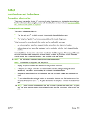 Page 127
Setup
Install and connect the hardware
Connect to a telephone line
The product is an analog device. HP recommends using the product on a dedicated analog telephone
line. For information about using the product with other telephone environments, see 
Use fax on a DSL,
PBX, ISDN, or VoIP system on page 134.
Connect additional devices
The product includes two fax ports:
●
The “line out” port (
), which connects the product to the wall telephone jack.
● The “telephone” port (
), which connects additional...