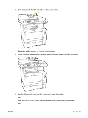 Page 149
2.Slide the stack into the ADF until it does not move any farther.
Document loaded  appears on the control-panel display.
3. Adjust the media guides until they are snug against the media without restricting movement.
4.Use the alphanumeric buttons on the control panel to dial the number.
-or-
If the fax number you are calling has been assigned to a one-touch key, press that key.
-or-
ENWW Use fax 137
 