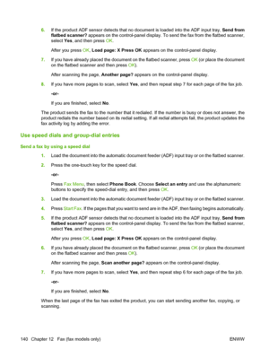 Page 152
6.If the product ADF sensor detects that no document is loaded into the ADF input tray,  Send from
flatbed scanner?  appears on the control-panel display. To send the fax from the flatbed scanner,
select  Yes, and then press  OK.
After you press  OK, Load page: X Press OK  appears on the control-panel display.
7. If you have already placed the document on the flatbed scanner, press  OK (or place the document
on the flatbed scanner and then press  OK).
After scanning the page,  Another page? appears on...